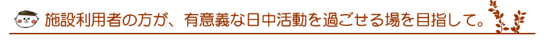 施設利用者の方が、有意義な日中活動を過ごせる場を目指して。